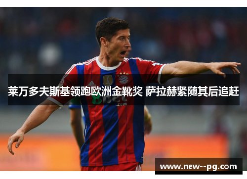 莱万多夫斯基领跑欧洲金靴奖 萨拉赫紧随其后追赶 莱万多夫斯基领跑欧洲金靴奖 萨拉赫紧随其后追赶