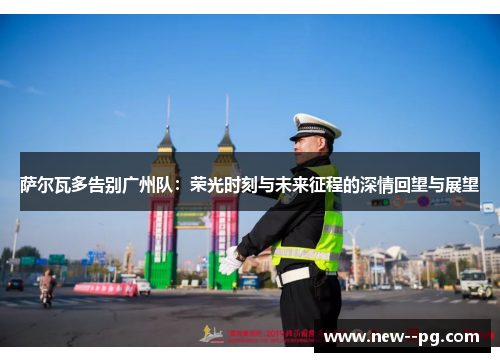 萨尔瓦多告别广州队:荣光时刻与未来征程的深情回望与展望 萨尔瓦多告别广州队:荣光时刻与未来征程的深情回望与展望