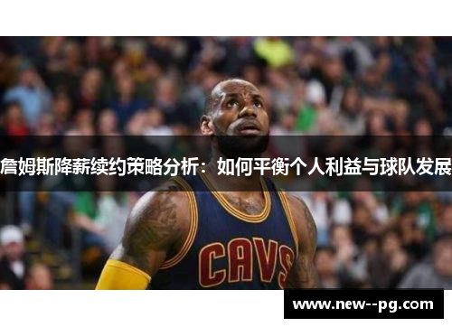 詹姆斯降薪续约策略分析：如何平衡个人利益与球队发展