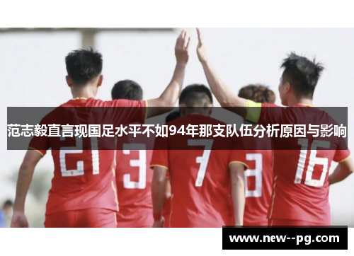 范志毅直言现国足水平不如94年那支队伍分析原因与影响