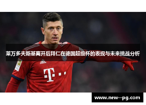 莱万多夫斯基离开后拜仁在德国超级杯的表现与未来挑战分析