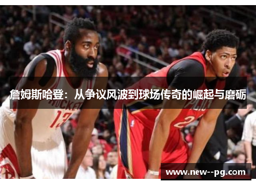 詹姆斯哈登：从争议风波到球场传奇的崛起与磨砺