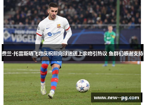 费兰-托雷斯晒飞吻庆祝照向球迷送上亲吻引热议 鱼群们感谢支持