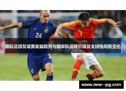 国际足球友谊赛发展趋势与国家队战略价值及全球格局新变化