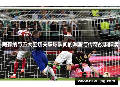 阿森纳与五大密切关联球队间的渊源与传奇故事解读