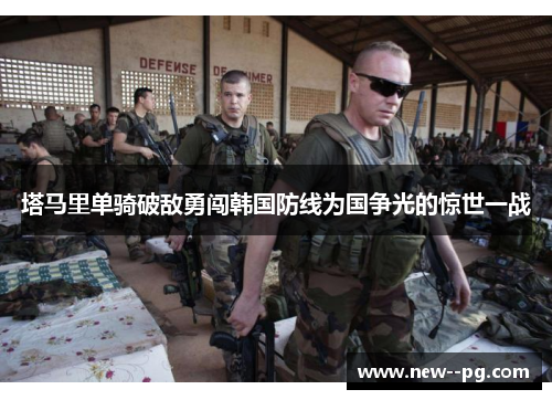 塔马里单骑破敌勇闯韩国防线为国争光的惊世一战