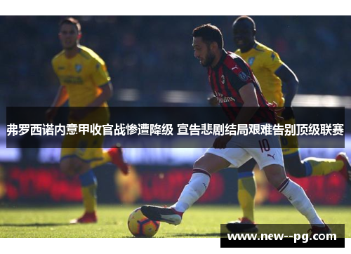 弗罗西诺内意甲收官战惨遭降级 宣告悲剧结局艰难告别顶级联赛 弗罗西诺内意甲收官战惨遭降级 宣告悲剧结局艰难告别顶级联赛