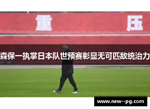 森保一执掌日本队世预赛彰显无可匹敌统治力