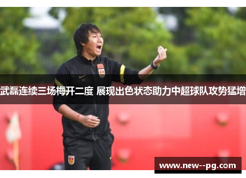 武磊连续三场梅开二度 展现出色状态助力中超球队攻势猛增