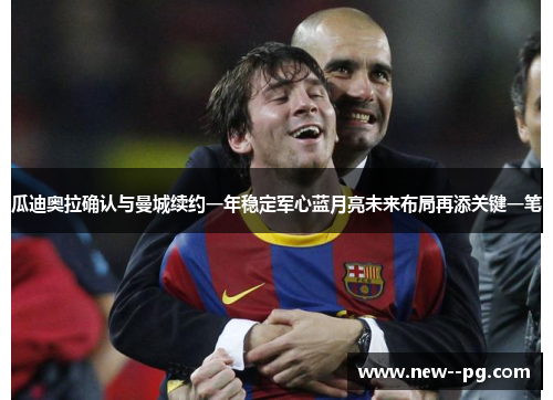 瓜迪奥拉确认与曼城续约一年稳定军心蓝月亮未来布局再添关键一笔 瓜迪奥拉确认与曼城续约一年稳定军心蓝月亮未来布局再添关键一笔