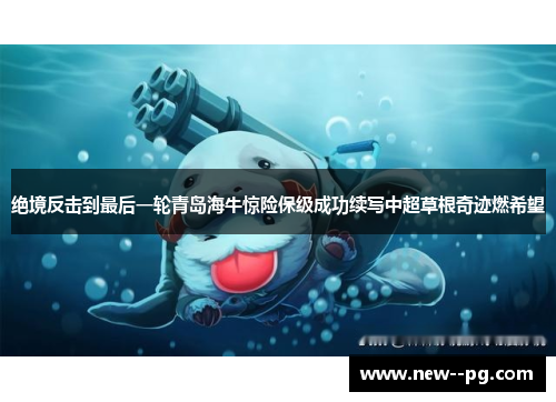 绝境反击到最后一轮青岛海牛惊险保级成功续写中超草根奇迹燃希望 绝境反击到最后一轮青岛海牛惊险保级成功续写中超草根奇迹燃希望