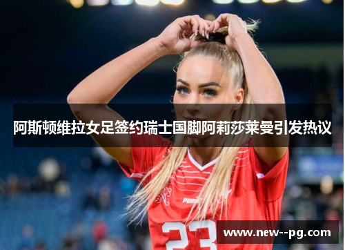阿斯顿维拉女足签约瑞士国脚阿莉莎莱曼引发热议 阿斯顿维拉女足签约瑞士国脚阿莉莎莱曼引发热议