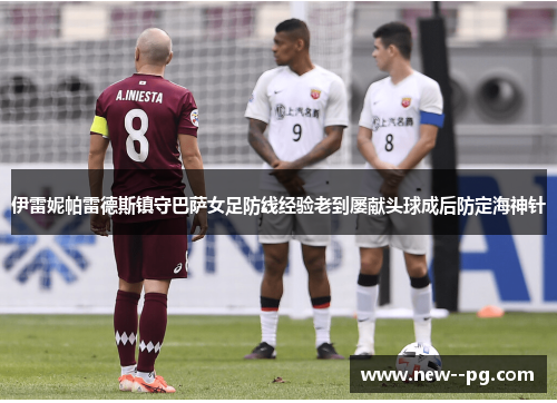 伊雷妮帕雷德斯镇守巴萨女足防线经验老到屡献头球成后防定海神针 伊雷妮帕雷德斯镇守巴萨女足防线经验老到屡献头球成后防定海神针