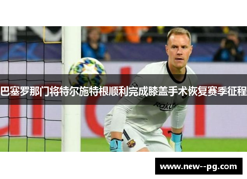 巴塞罗那门将特尔施特根顺利完成膝盖手术恢复赛季征程 巴塞罗那门将特尔施特根顺利完成膝盖手术恢复赛季征程